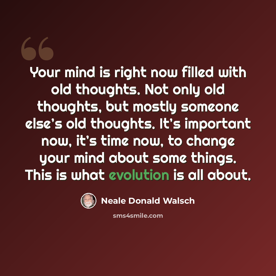 “Your mind is right now filled with old thoughts. Not only old thoughts, but mostly someone else’s old thoughts. It’s important now, it’s time now, to change your mind about some things. This is what evolution is all about.” quote by Neale Donald Walsch