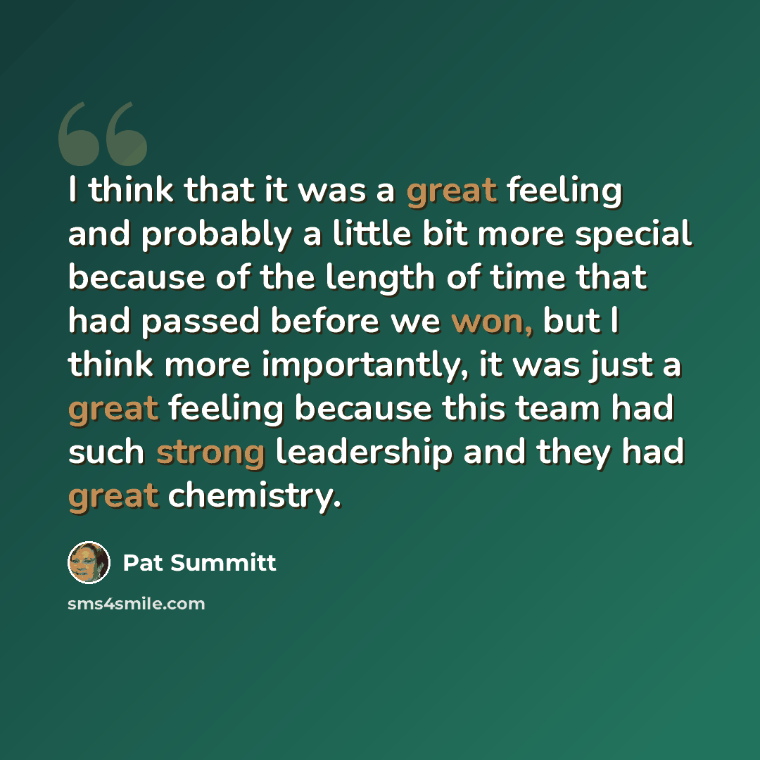 “I think that it was a great feeling and probably a little bit more special because of the length of time that had passed before we won, but I think more importantly, it was just a great feeling because this team had such strong leadership and they had great chemistry.” quote by Pat Summitt