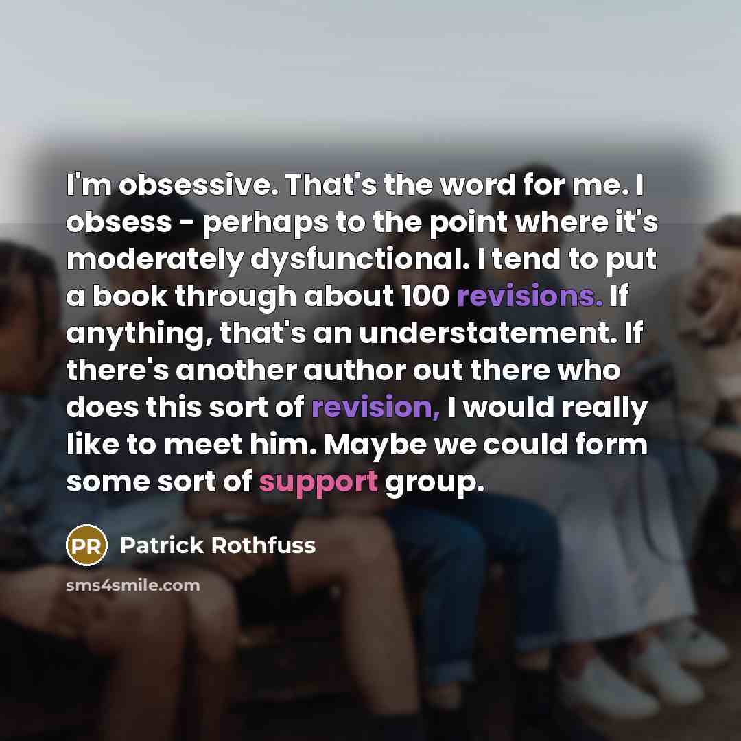 “I'm obsessive. That's the word for me. I obsess - perhaps to the point where it's moderately dysfunctional. I tend to put a book through about 100 revisions. If anything, that's an understatement. If there's another author out there who does this sort of revision, I would really like to meet him…” quote by Patrick Rothfuss
