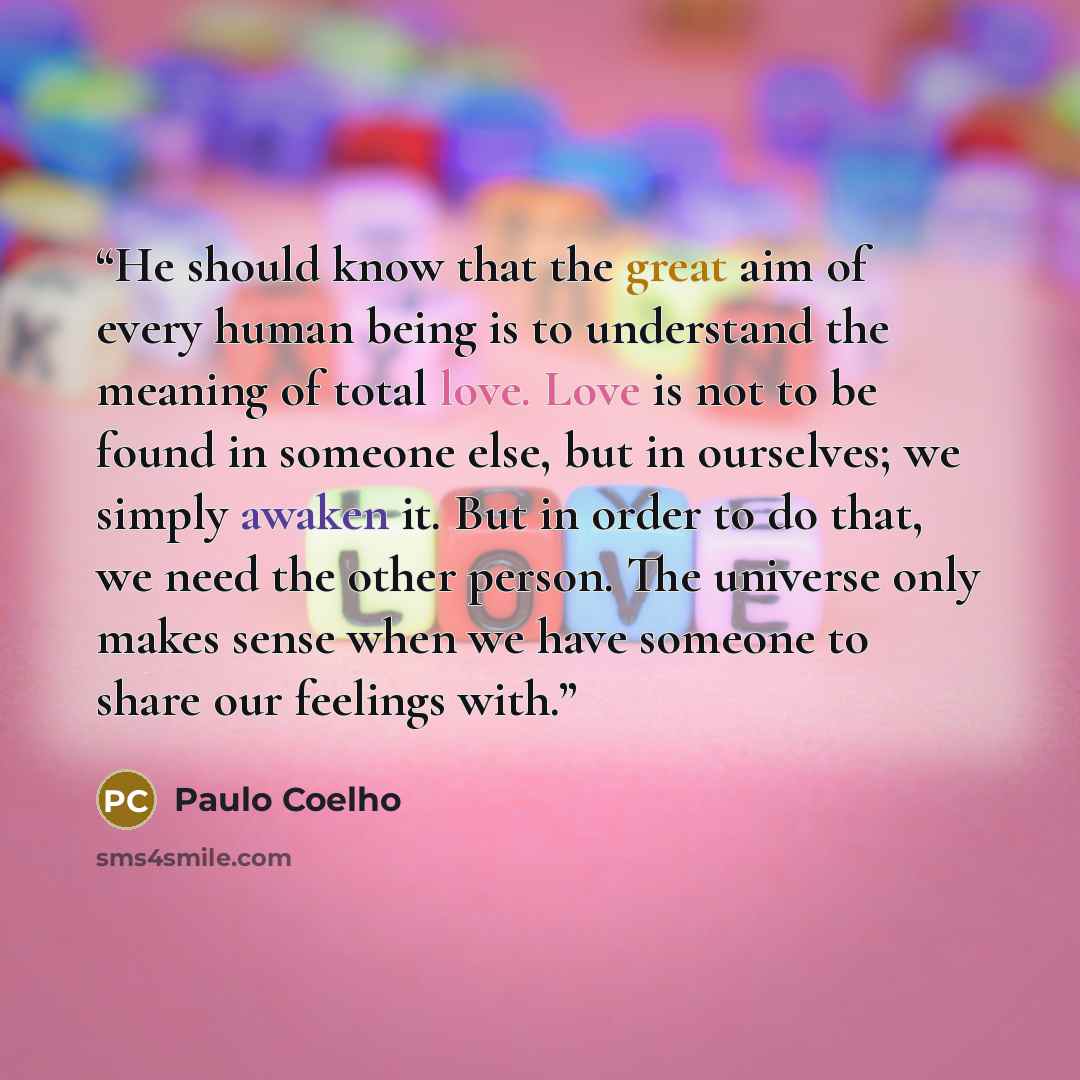 “He should know that the great aim of every human being is to understand the meaning of total love. Love is not to be found in someone else, but in ourselves; we simply awaken it. But in order to do that, we need the other person. The universe only makes sense when we have someone to share our…” quote by Paulo Coelho