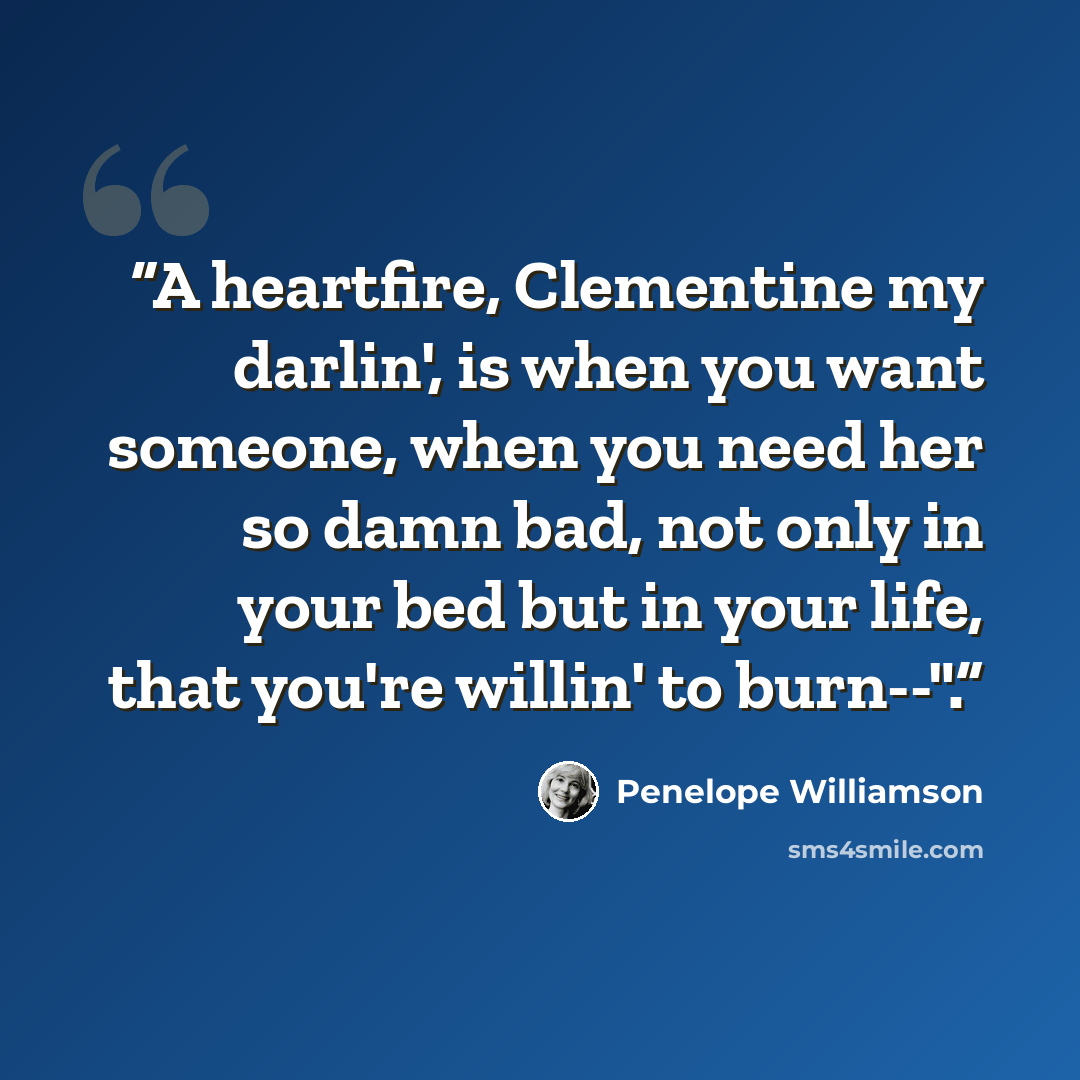 “A heartfire, Clementine my darlin', is when you want someone, when you need her so damn bad, not only in your bed but in your life, that you're willin' to burn--".” quote by Penelope Williamson