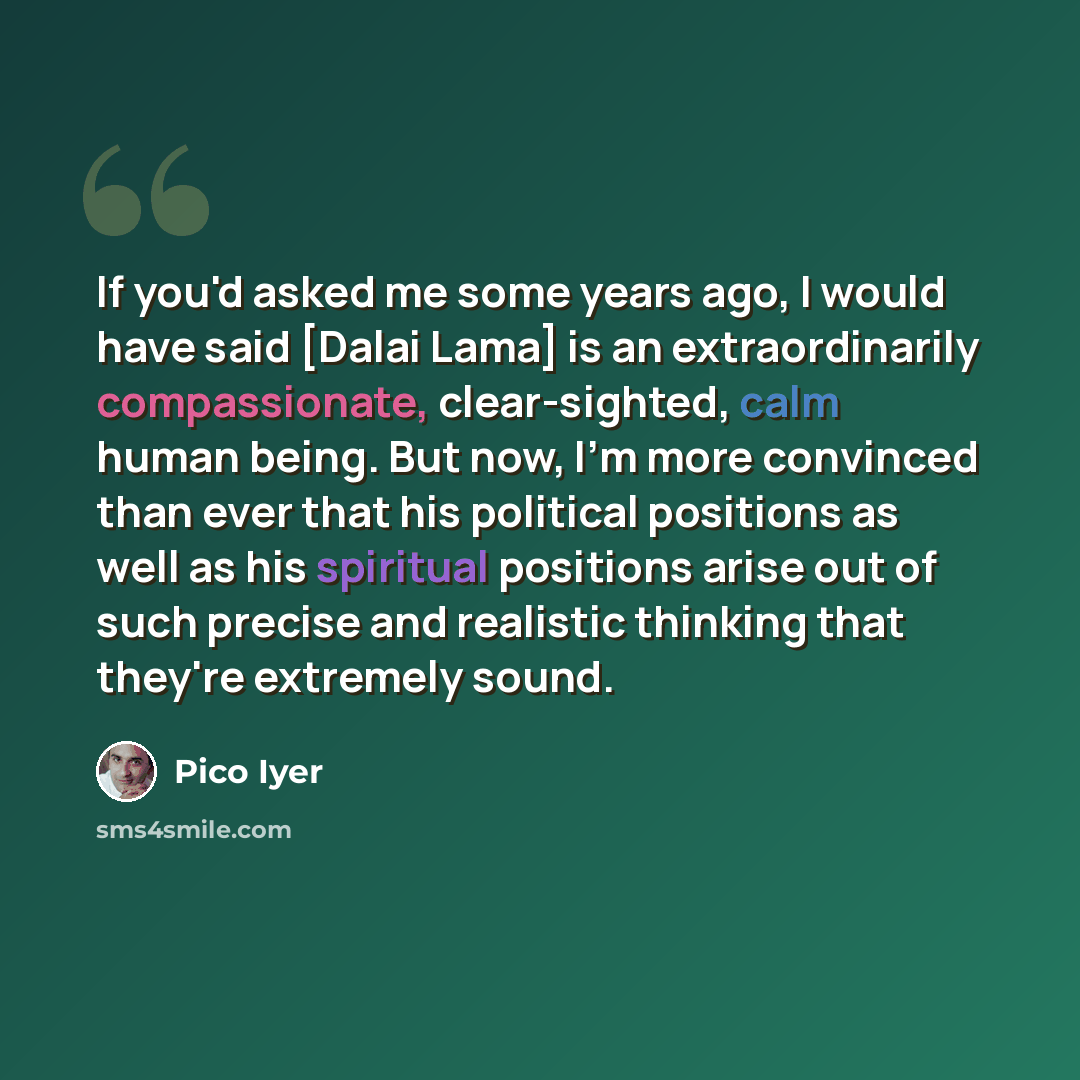 “If you'd asked me some years ago, I would have said [Dalai Lama] is an extraordinarily compassionate, clear-sighted, calm human being. But now, I'm more convinced than ever that his political positions as well as his spiritual positions arise out of such precise and realistic thinking that they're…” quote by Pico Iyer