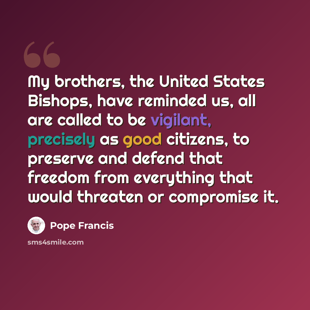 “My brothers, the United States Bishops, have reminded us, all are called to be vigilant, precisely as good citizens, to preserve and defend that freedom from everything that would threaten or compromise it.” quote by Pope Francis