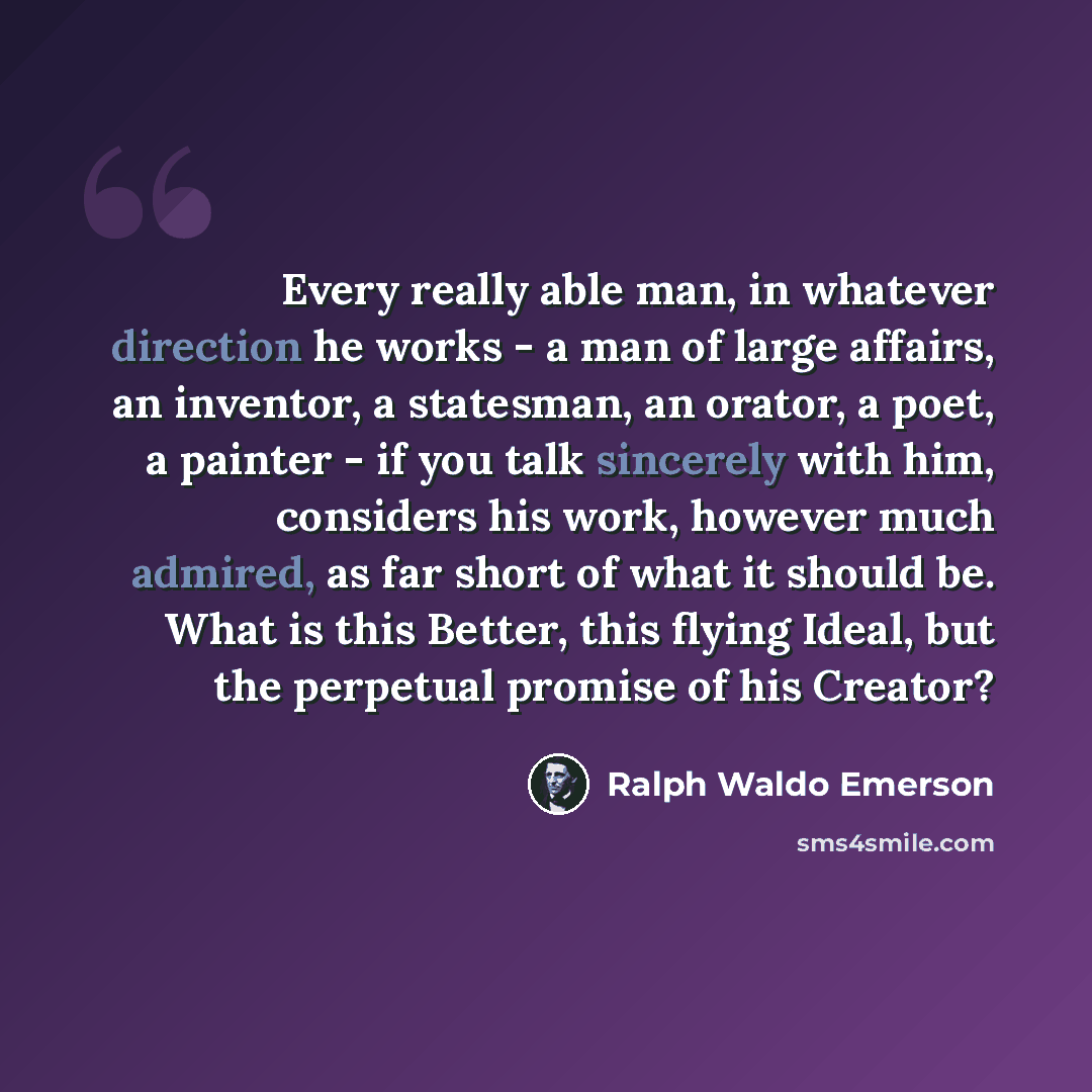 “Every really able man, in whatever direction he works - a man of large affairs, an inventor, a statesman, an orator, a poet, a painter - if you talk sincerely with him, considers his work, however much admired, as far short of what it should be. What is this Better, this flying Ideal, but the…” quote by Ralph Waldo Emerson