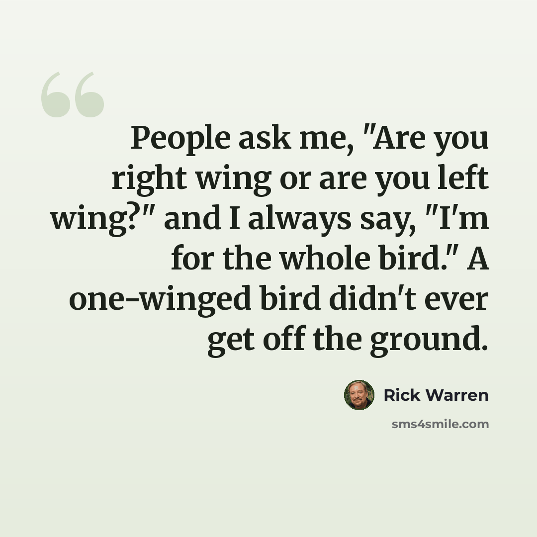 “People ask me, "Are you right wing or are you left wing?" and I always say, "I'm for the whole bird." A one-winged bird didn't ever get off the ground.” quote by Rick Warren