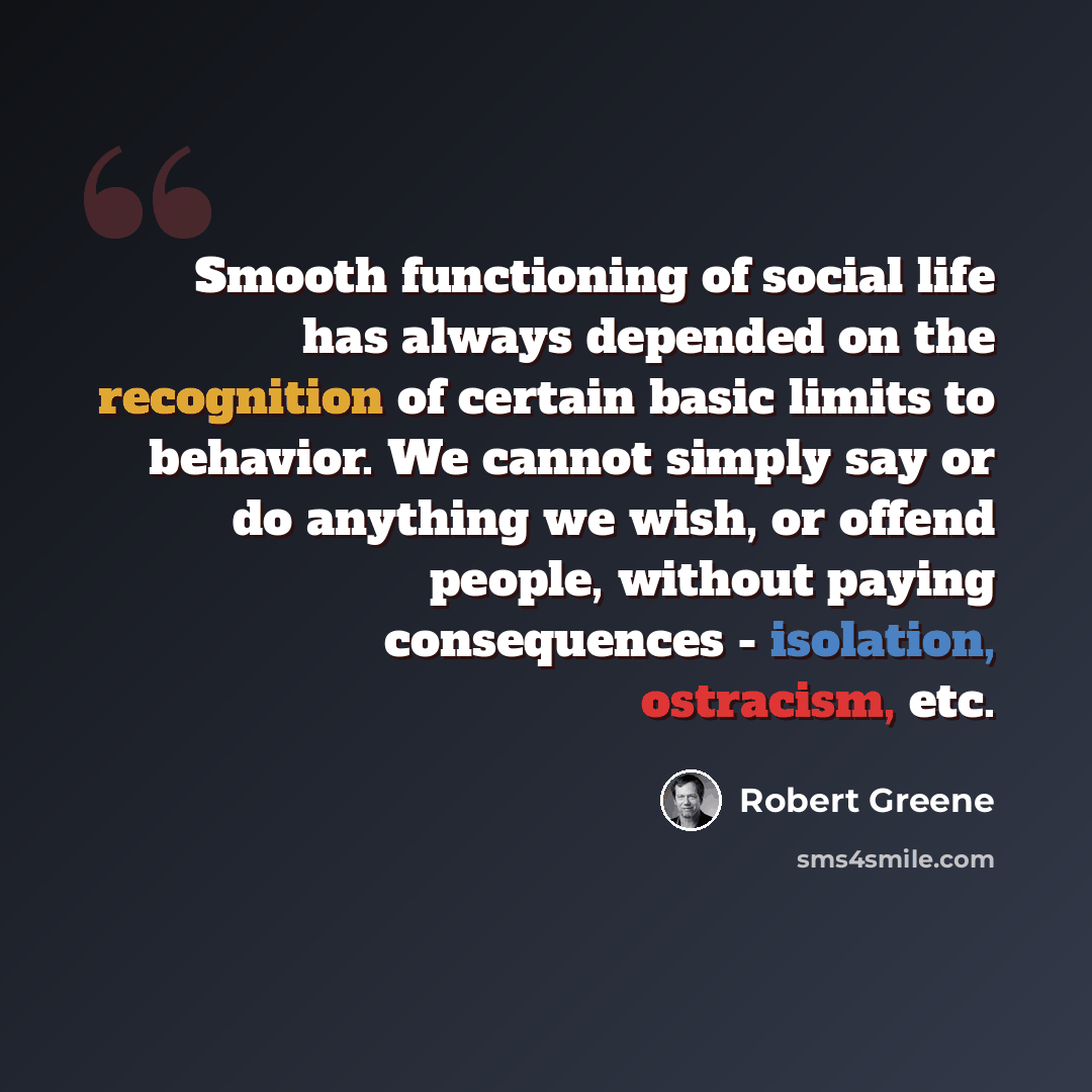 “Smooth functioning of social life has always depended on the recognition of certain basic limits to behavior. We cannot simply say or do anything we wish, or offend people, without paying consequences - isolation, ostracism, etc.” quote by Robert Greene