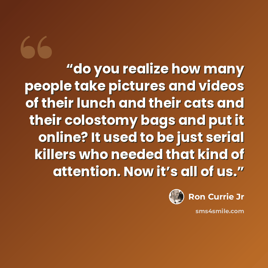 “do you realize how many people take pictures and videos of their lunch and their cats and their colostomy bags and put it online? It used to be just serial killers who needed that kind of attention. Now it’s all of us.” quote by Ron Currie Jr
