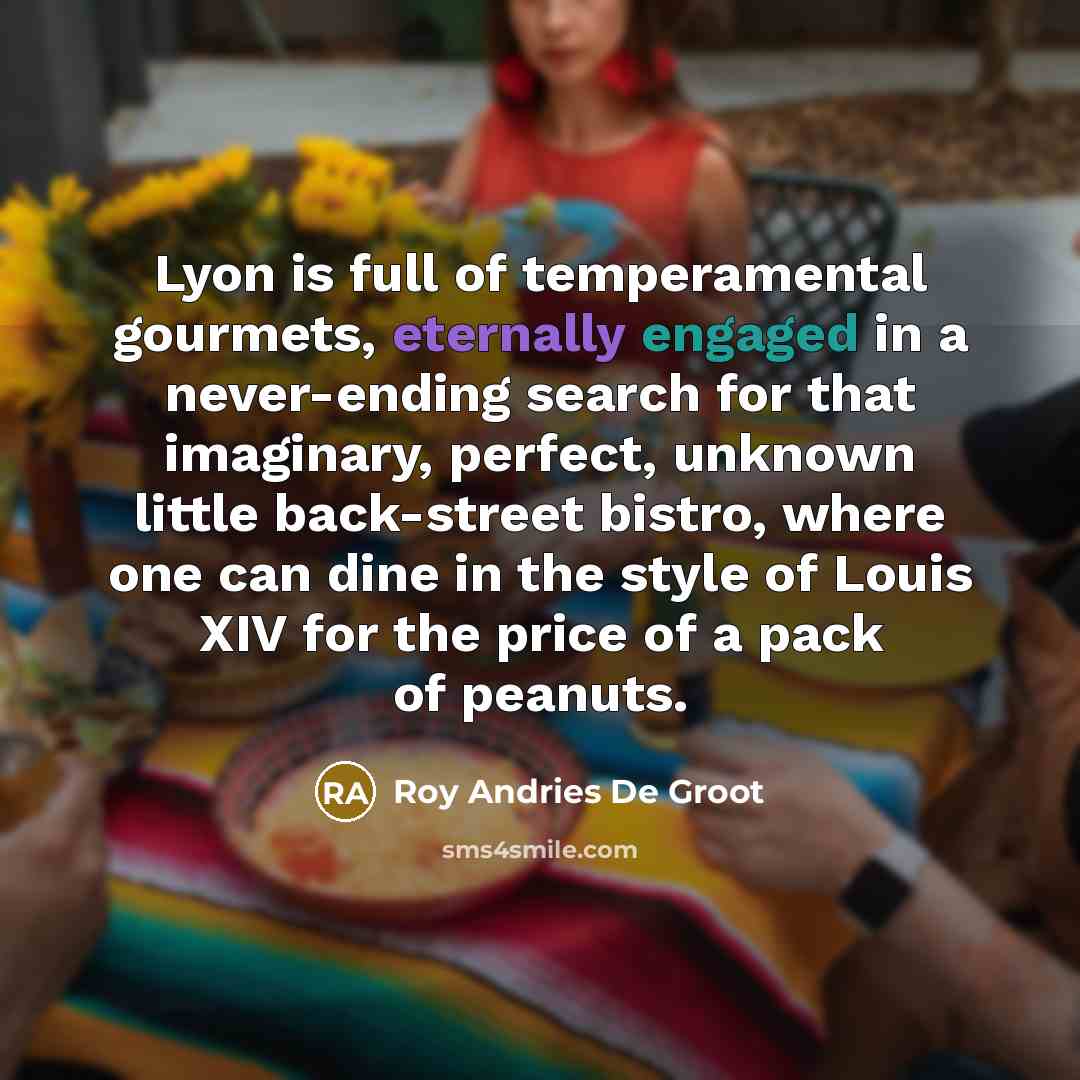 “Lyon is full of temperamental gourmets, eternally engaged in a never-ending search for that imaginary, perfect, unknown little back-street bistro, where one can dine in the style of Louis XIV for the price of a pack of peanuts.” quote by Roy Andries De Groot