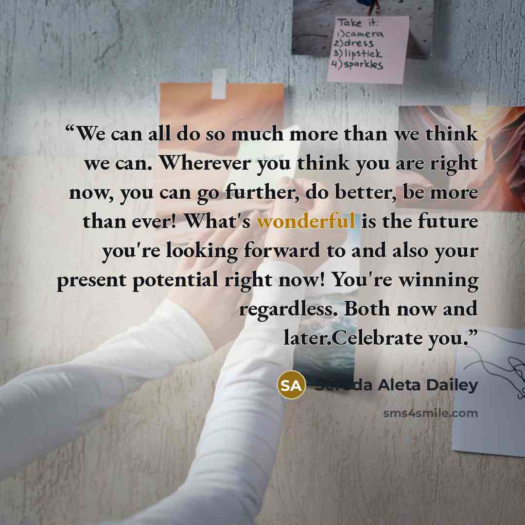 “We can all do so much more than we think we can. Wherever you think you are right now, you can go further, do better, be more than ever! What's wonderful is the future you're looking forward to and also your present potential right now! You're winning regardless. Both now and later.Celebrate you.” quote by Sereda Aleta Dailey