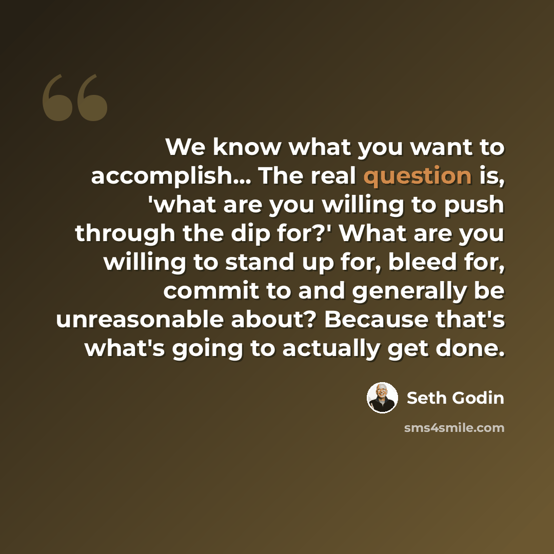 “We know what you want to accomplish... The real question is, 'what are you willing to push through the dip for?' What are you willing to stand up for, bleed for, commit to and generally be unreasonable about? Because that's what's going to actually get done.” quote by Seth Godin