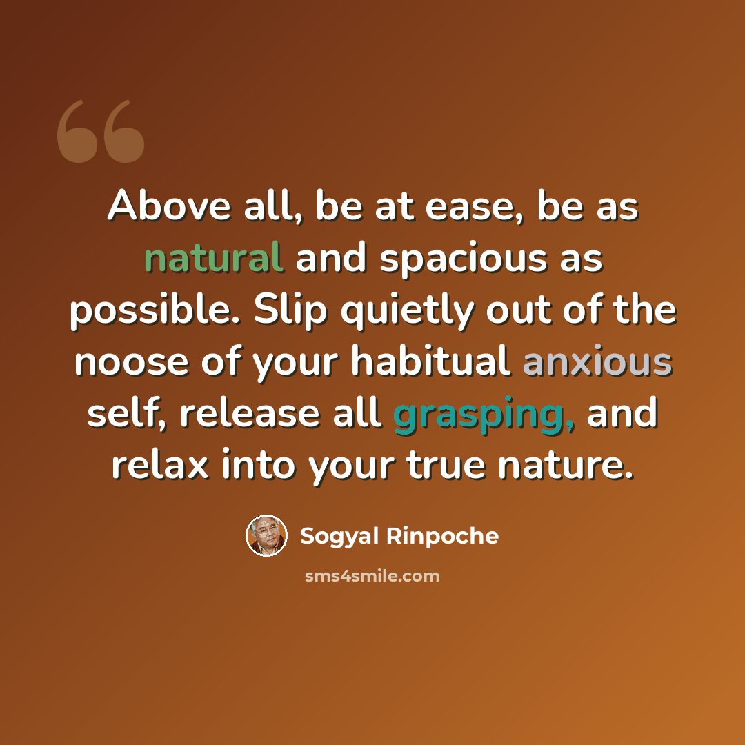 “Above all, be at ease, be as natural and spacious as possible. Slip quietly out of the noose of your habitual anxious self, release all grasping, and relax into your true nature.” quote by Sogyal Rinpoche
