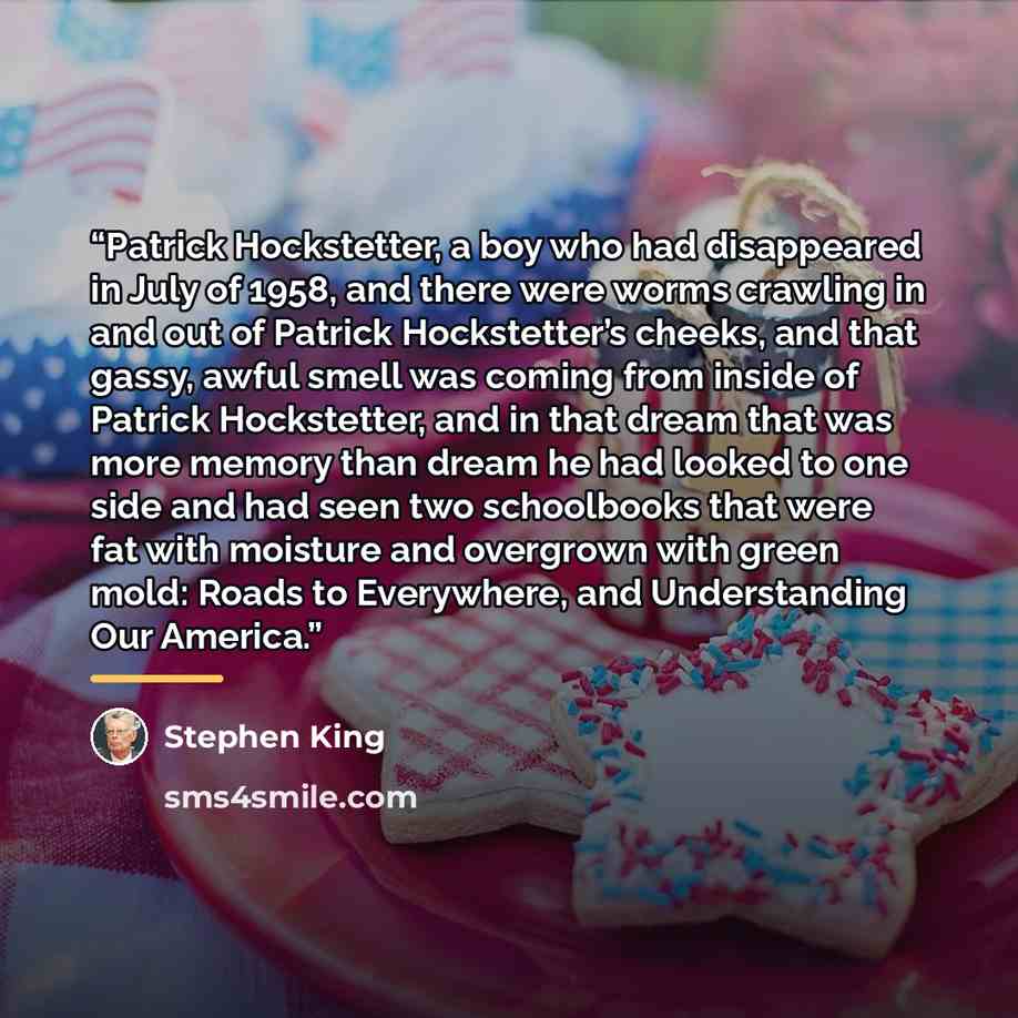 “Patrick Hockstetter, a boy who had disappeared in July of 1958, and there were worms crawling in and out of Patrick Hockstetter’s cheeks, and that gassy, awful smell was coming from inside of Patrick Hockstetter, and in that dream that was more memory than dream he had looked to one side and had…” quote by Stephen King