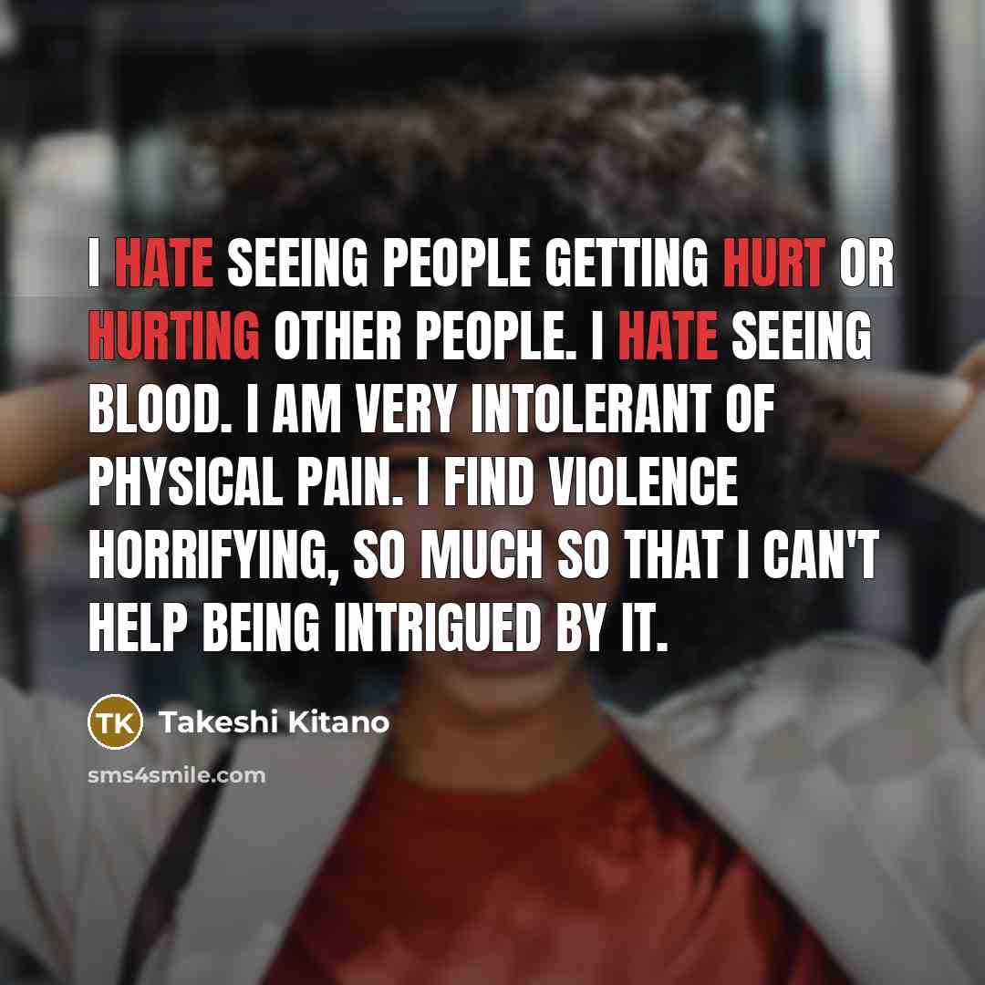 “I hate seeing people getting hurt or hurting other people. I hate seeing blood. I am very intolerant of physical pain. I find violence horrifying, so much so that I can't help being intrigued by it.” quote by Takeshi Kitano