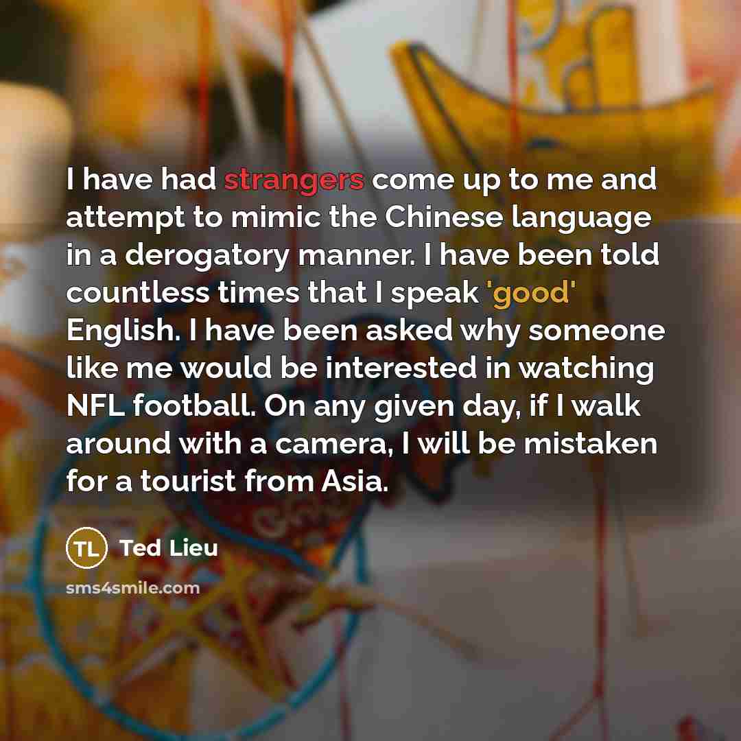 “I have had strangers come up to me and attempt to mimic the Chinese language in a derogatory manner. I have been told countless times that I speak 'good' English. I have been asked why someone like me would be interested in watching NFL football. On any given day, if I walk around with a camera, I…” quote by Ted Lieu