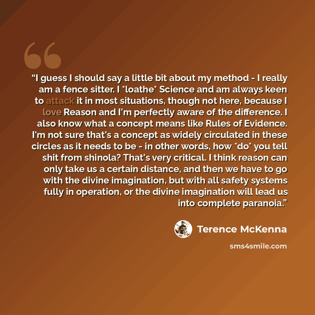 “I guess I should say a little bit about my method - I really am a fence sitter. I *loathe* Science and am always keen to attack it in most situations, though not here, because I love Reason and I'm perfectly aware of the difference. I also know what a concept means like Rules of Evidence. I'm not…” quote by Terence McKenna