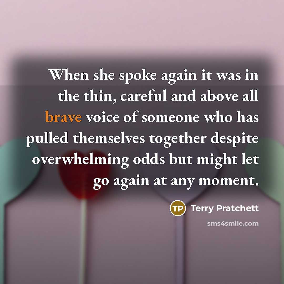 “When she spoke again it was in the thin, careful and above all brave voice of someone who has pulled themselves together despite overwhelming odds but might let go again at any moment.” quote by Terry Pratchett