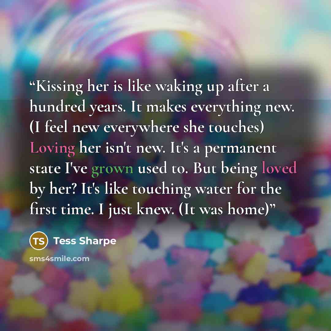 “Kissing her is like waking up after a hundred years. It makes everything new. (I feel new everywhere she touches) Loving her isn't new. It's a permanent state I've grown used to. But being loved by her? It's like touching water for the first time. I just knew. (It was home)” quote by Tess Sharpe