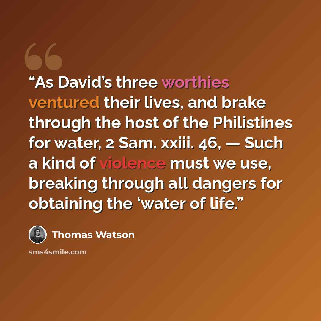 “As David’s three worthies ventured their lives, and brake through the host of the Philistines for water, 2 Sam. xxiii. 46, — Such a kind of violence must we use, breaking through all dangers for obtaining the ‘water of life.” quote by Thomas Watson
