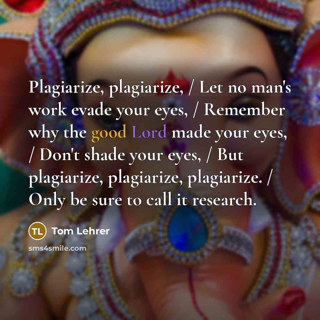 “Plagiarize, plagiarize, / Let no man's work evade your eyes, / Remember why the good Lord made your eyes, / Don't shade your eyes, / But plagiarize, plagiarize, plagiarize. / Only be sure to call it research.” quote by Tom Lehrer
