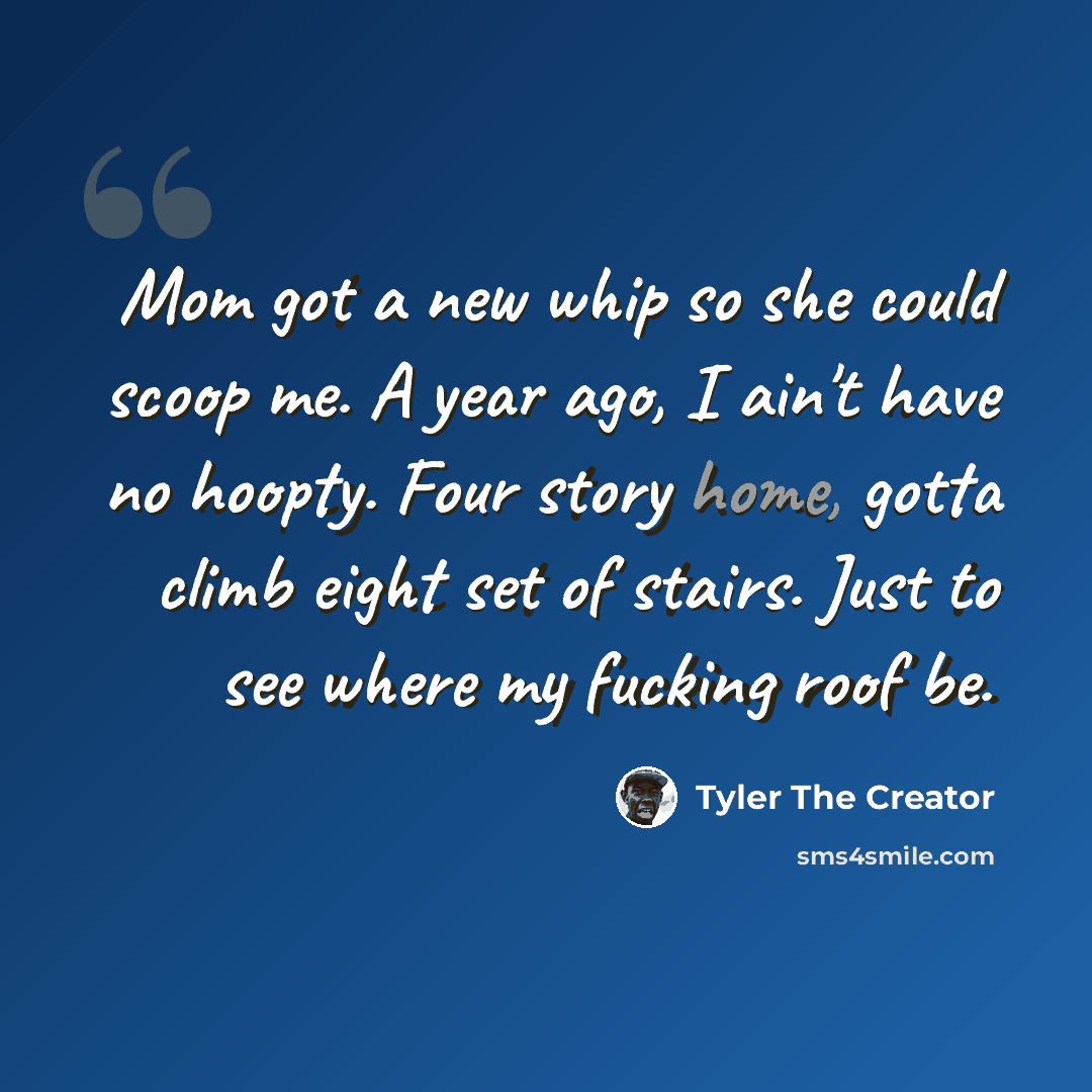 “Mom got a new whip so she could scoop me. A year ago, I ain't have no hoopty. Four story home, gotta climb eight set of stairs. Just to see where my fucking roof be.” quote by Tyler The Creator
