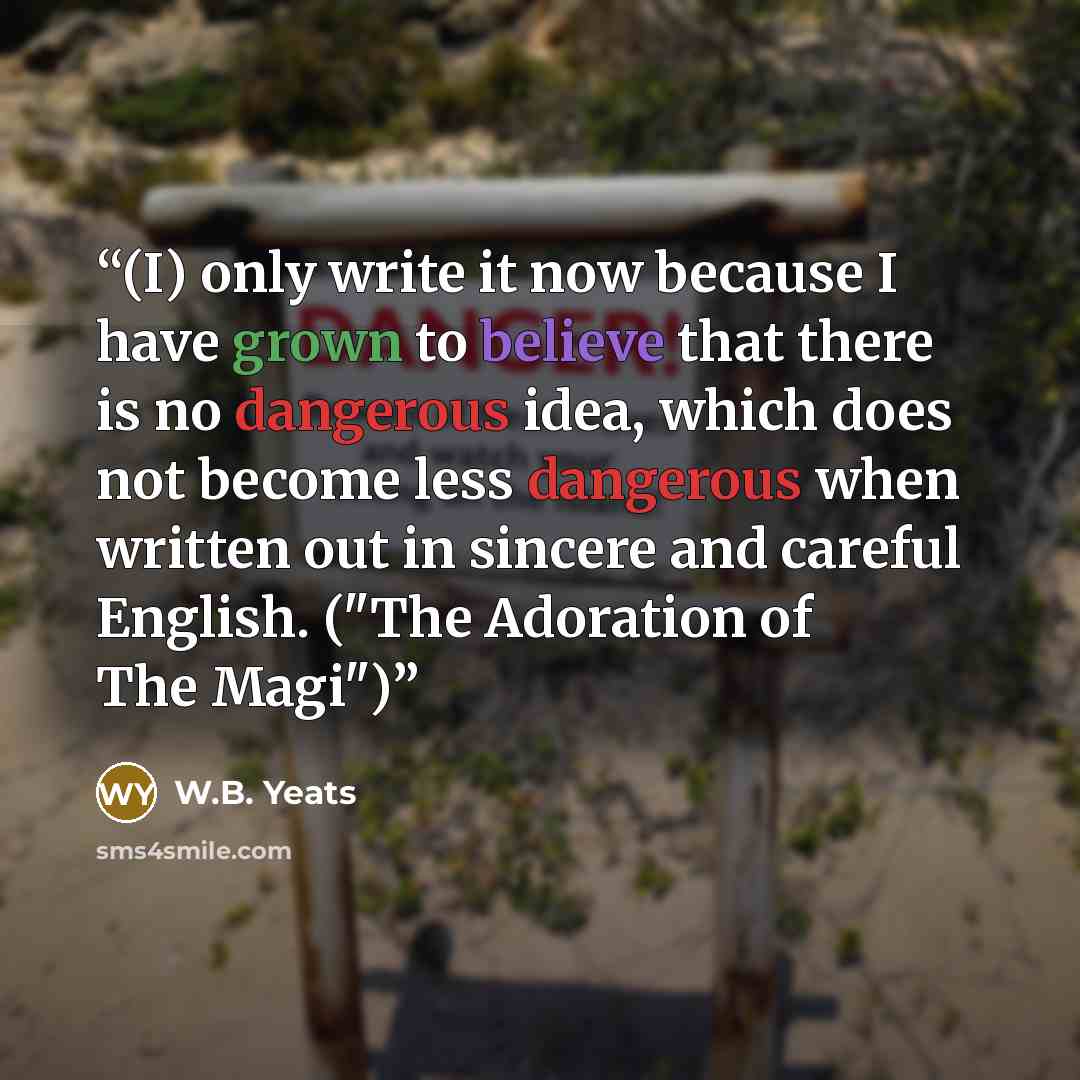 “(I) only write it now because I have grown to believe that there is no dangerous idea, which does not become less dangerous when written out in sincere and careful English. ("The Adoration of The Magi")” quote by W.B. Yeats