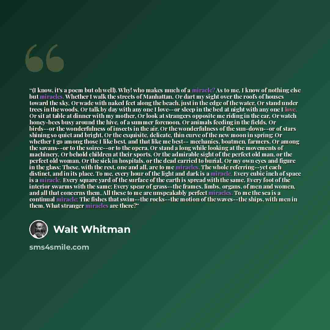 “(I know, it's a poem but oh well). Why! who makes much of a miracle? As to me, I know of nothing else but miracles, Whether I walk the streets of Manhattan, Or dart my sight over the roofs of houses toward the sky, Or wade with naked feet along the beach, just in the edge of the water, Or stand…” quote by Walt Whitman