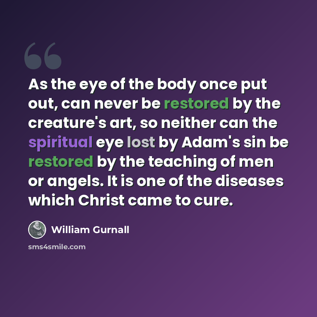 “As the eye of the body once put out, can never be restored by the creature's art, so neither can the spiritual eye lost by Adam's sin be restored by the teaching of men or angels. It is one of the diseases which Christ came to cure.” quote by William Gurnall