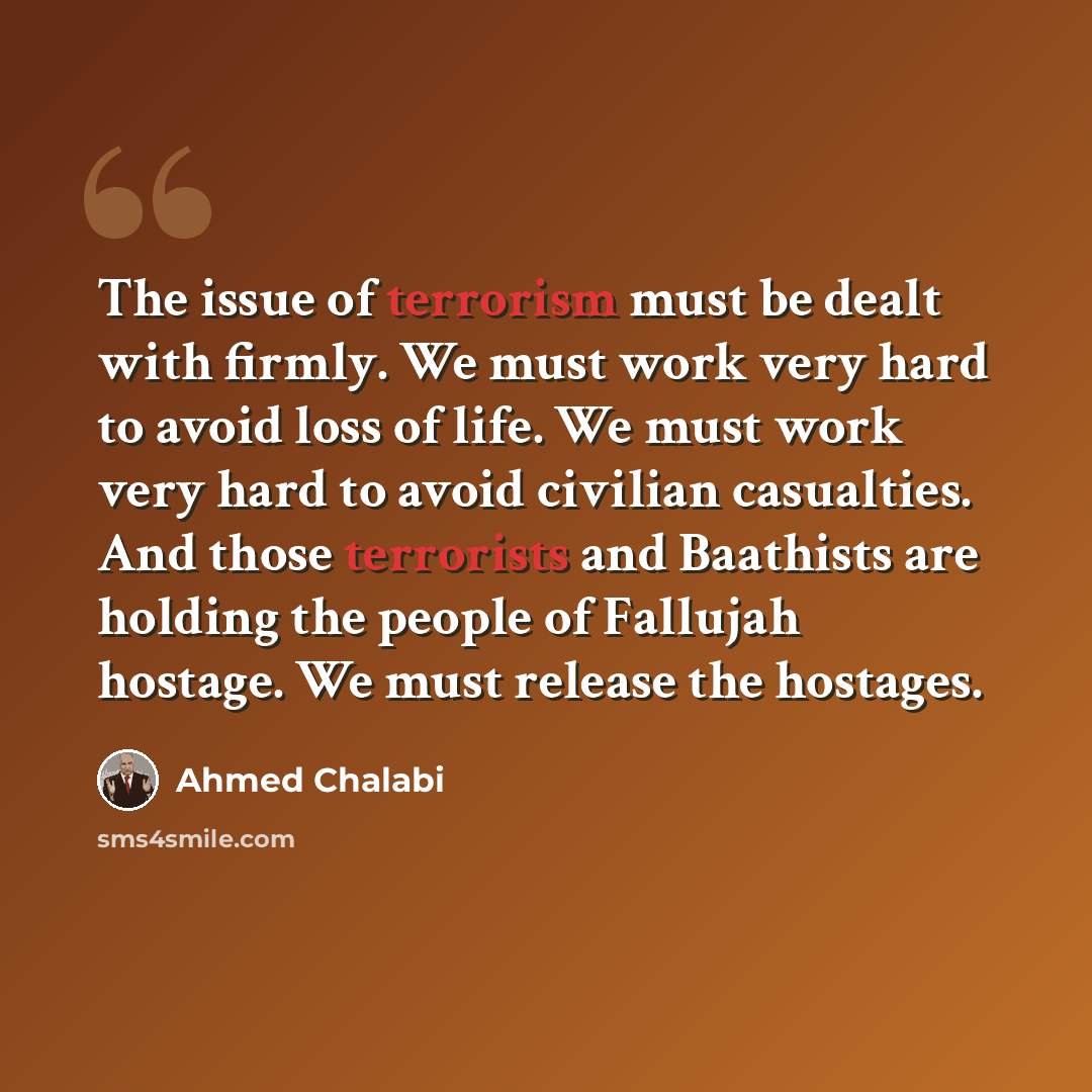 “The issue of terrorism must be dealt with firmly. We must work very hard to avoid loss of life. We must work very hard to avoid civilian casualties. And those terrorists and Baathists are holding the people of Fallujah hostage. We must release the hostages.” quote by Ahmed Chalabi