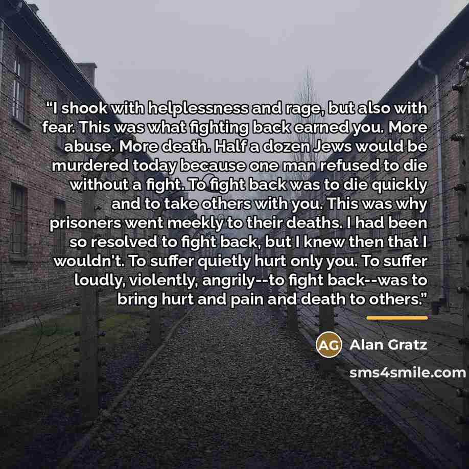 “I shook with helplessness and rage, but also with fear. This was what fighting back earned you. More abuse. More death. Half a dozen Jews would be murdered today because one man refused to die without a fight. To fight back was to die quickly and to take others with you. This was why prisoners…” quote by Alan Gratz