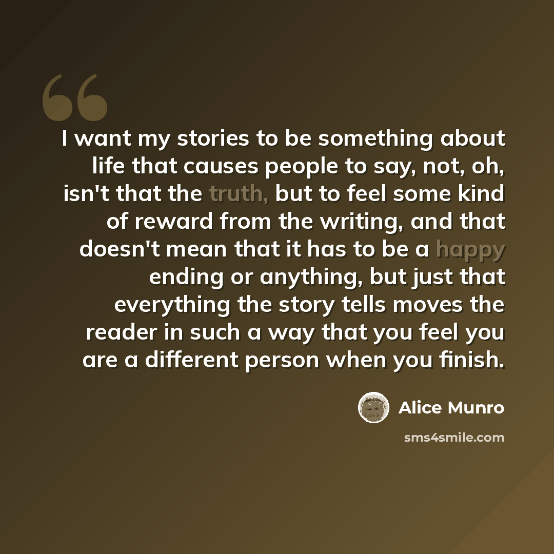 “I want my stories to be something about life that causes people to say, not, oh, isn't that the truth, but to feel some kind of reward from the writing, and that doesn't mean that it has to be a happy ending or anything, but just that everything the story tells moves the reader in such a way that…” quote by Alice Munro
