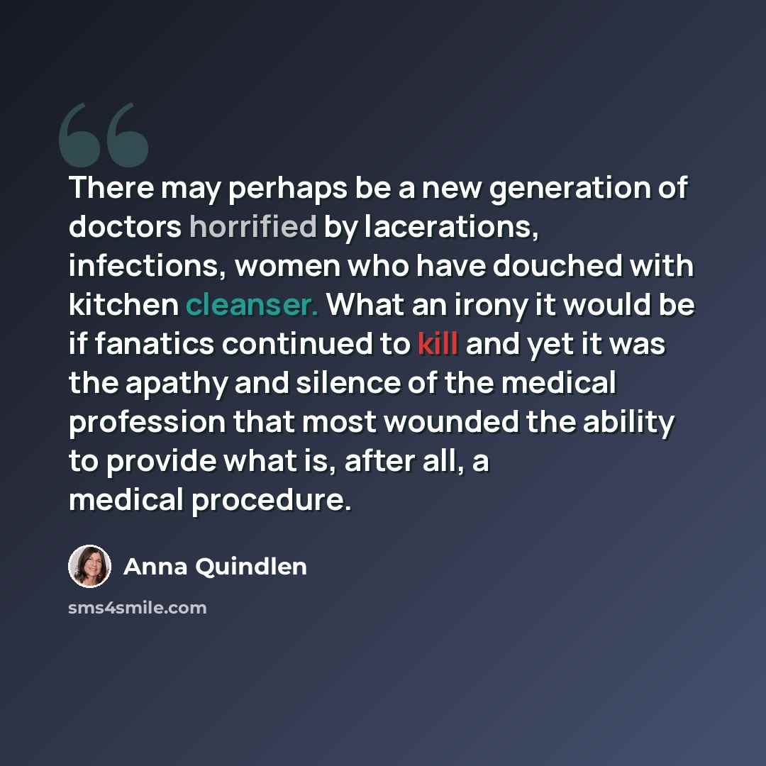“There may perhaps be a new generation of doctors horrified by lacerations, infections, women who have douched with kitchen cleanser. What an irony it would be if fanatics continued to kill and yet it was the apathy and silence of the medical profession that most wounded the ability to provide what…” quote by Anna Quindlen
