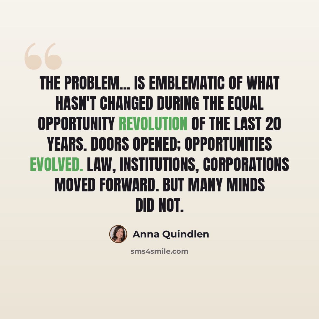 “The problem... is emblematic of what hasn't changed during the equal opportunity revolution of the last 20 years. Doors opened; opportunities evolved. Law, institutions, corporations moved forward. But many minds did not.” quote by Anna Quindlen