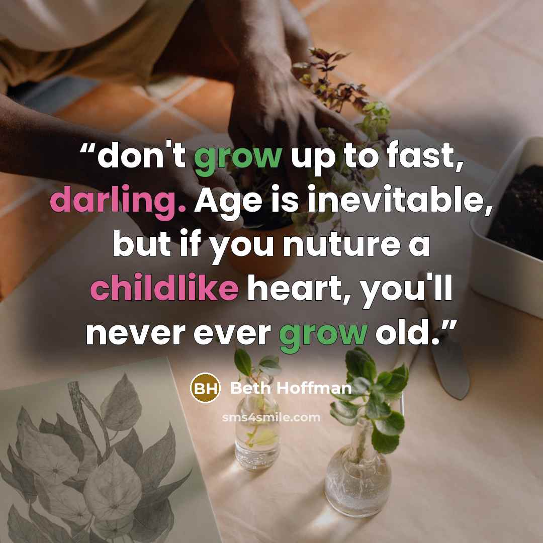 “don't grow up to fast, darling. Age is inevitable, but if you nuture a childlike heart, you'll never ever grow old.” quote by Beth Hoffman
