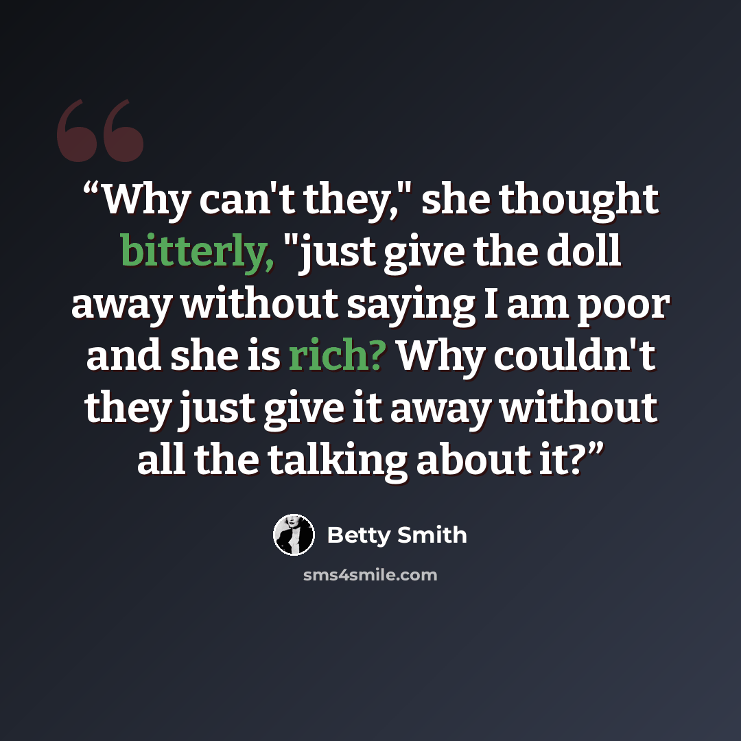 “Why can't they," she thought bitterly, "just give the doll away without saying I am poor and she is rich? Why couldn't they just give it away without all the talking about it?” quote by Betty Smith