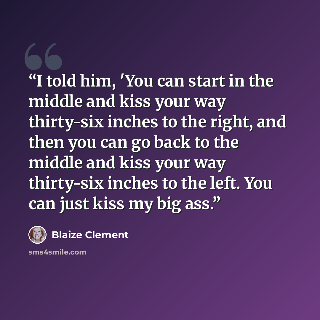 “I told him, 'You can start in the middle and kiss your way thirty-six inches to the right, and then you can go back to the middle and kiss your way thirty-six inches to the left. You can just kiss my big ass.” quote by Blaize Clement