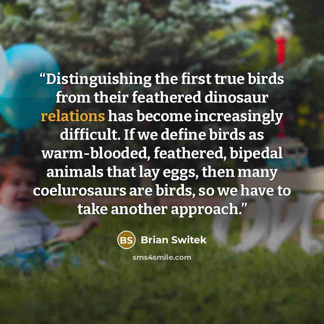 “Distinguishing the first true birds from their feathered dinosaur relations has become increasingly difficult. If we define birds as warm-blooded, feathered, bipedal animals that lay eggs, then many coelurosaurs are birds, so we have to take another approach.” quote by Brian Switek