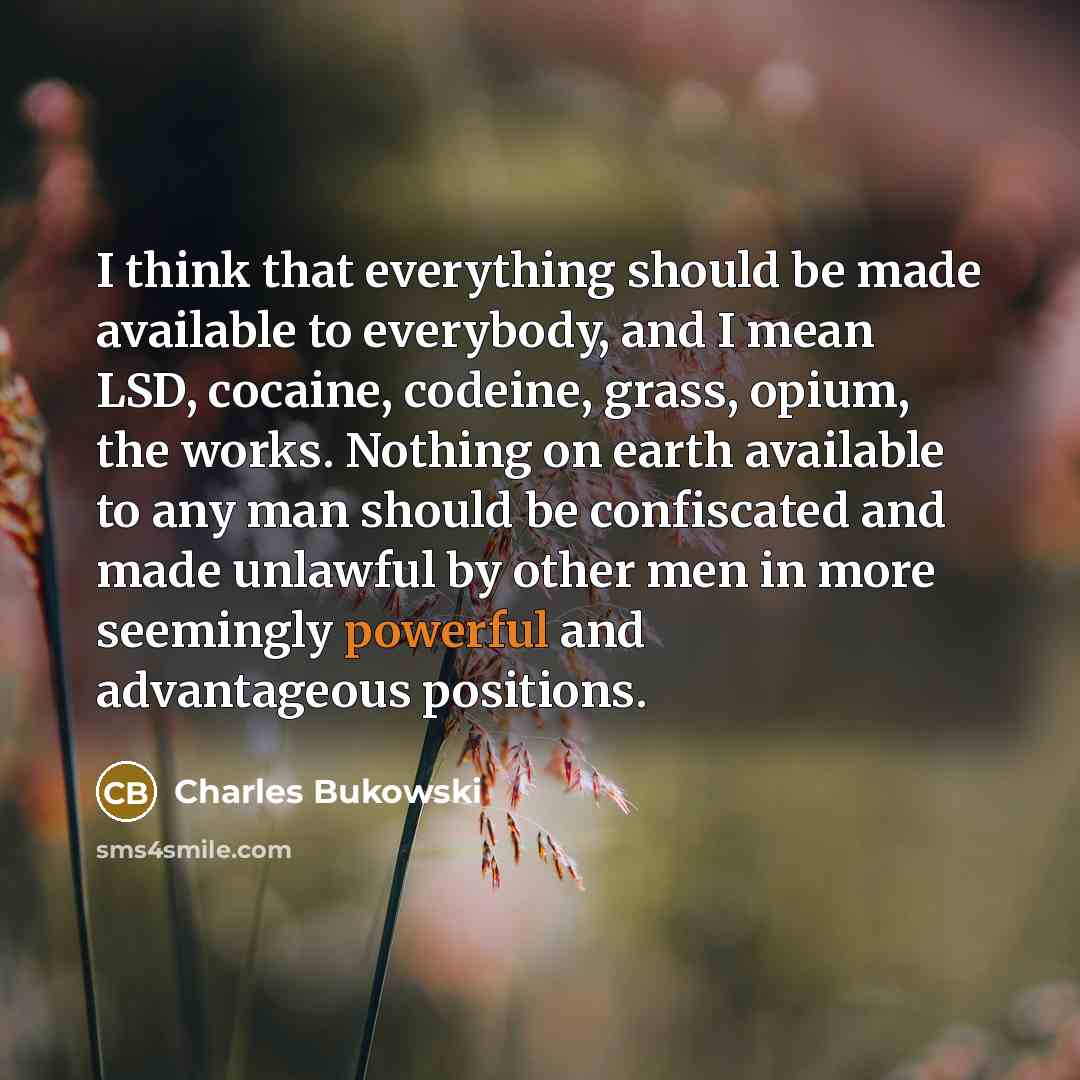 “I think that everything should be made available to everybody, and I mean LSD, cocaine, codeine, grass, opium, the works. Nothing on earth available to any man should be confiscated and made unlawful by other men in more seemingly powerful and advantageous positions.” quote by Charles Bukowski
