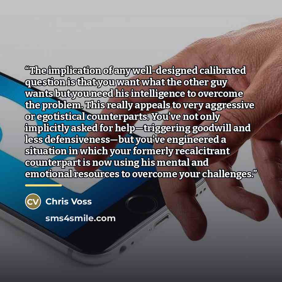 “The implication of any well-designed calibrated question is that you want what the other guy wants but you need his intelligence to overcome the problem. This really appeals to very aggressive or egotistical counterparts. You’ve not only implicitly asked for help—triggering goodwill and less…” quote by Chris Voss