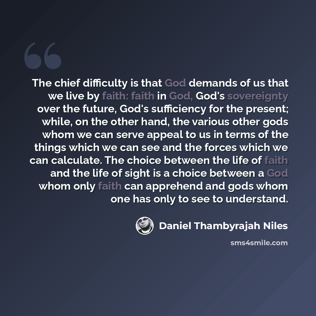 “The chief difficulty is that God demands of us that we live by faith: faith in God, God's sovereignty over the future, God's sufficiency for the present; while, on the other hand, the various other gods whom we can serve appeal to us in terms of the things which we can see and the forces which we…” quote by Daniel Thambyrajah Niles