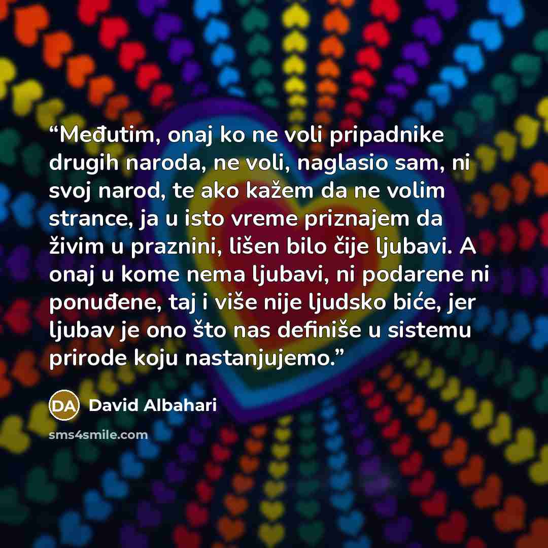 “Međutim, onaj ko ne voli pripadnike drugih naroda, ne voli, naglasio sam, ni svoj narod, te ako kažem da ne volim strance, ja u isto vreme priznajem da živim u praznini, lišen bilo čije ljubavi. A onaj u kome nema ljubavi, ni podarene ni ponuđene, taj i više nije ljudsko biće, jer ljubav je ono…” quote by David Albahari