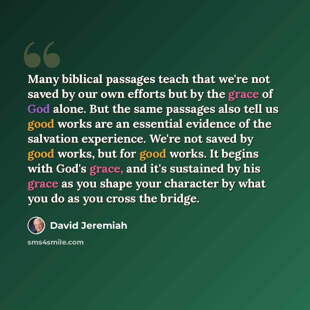“Many biblical passages teach that we're not saved by our own efforts but by the grace of God alone. But the same passages also tell us good works are an essential evidence of the salvation experience. We're not saved by good works, but for good works. It begins with God's grace, and it's sustained…” quote by David Jeremiah