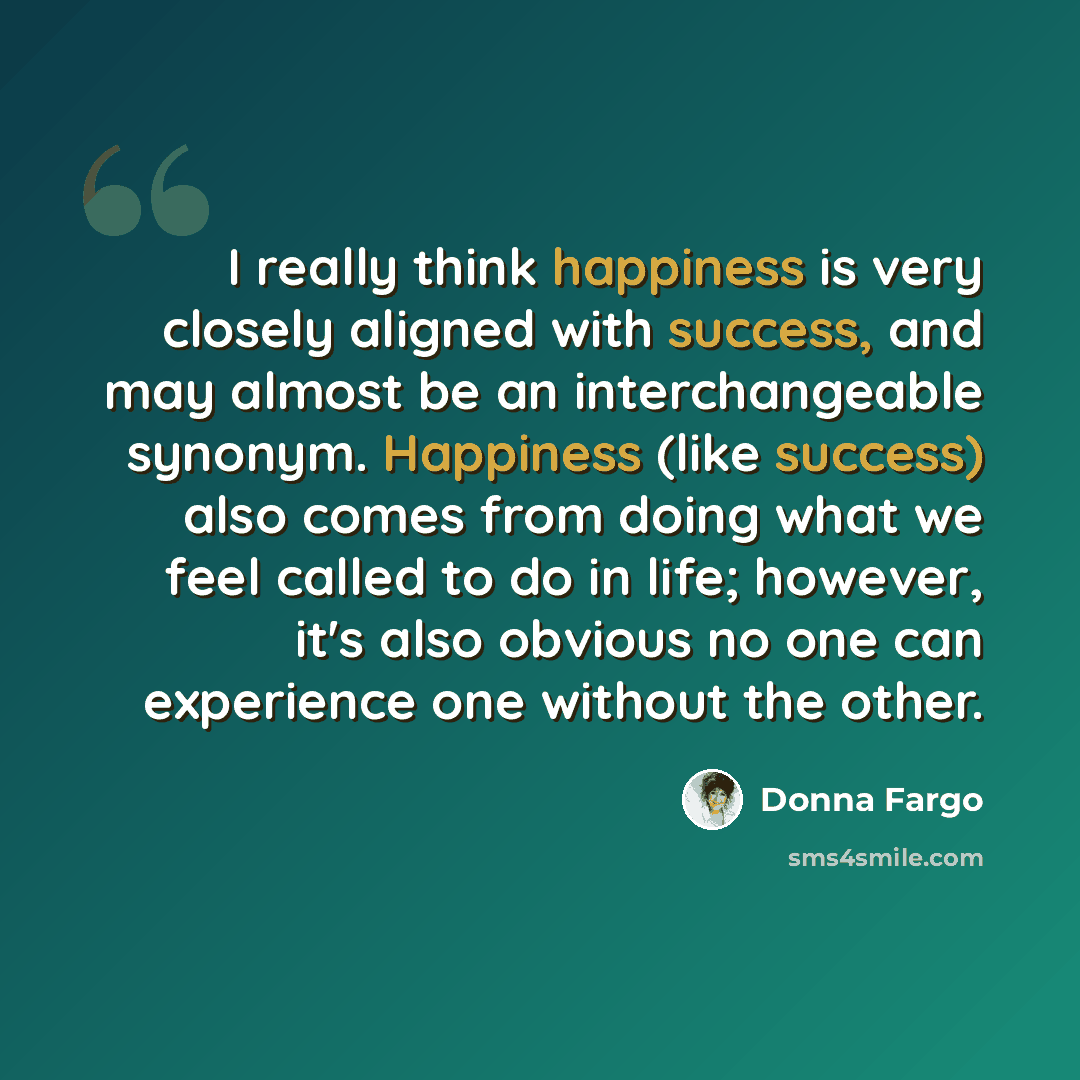 “I really think happiness is very closely aligned with success, and may almost be an interchangeable synonym. Happiness (like success) also comes from doing what we feel called to do in life; however, it's also obvious no one can experience one without the other.” quote by Donna Fargo