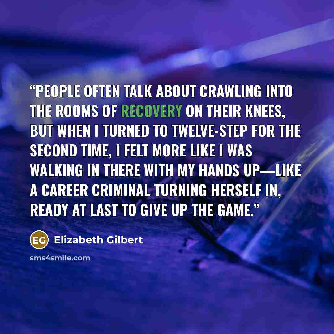“People often talk about crawling into the rooms of recovery on their knees, but when I turned to twelve-step for the second time, I felt more like I was walking in there with my hands up—like a career criminal turning herself in, ready at last to give up the game.” quote by Elizabeth Gilbert