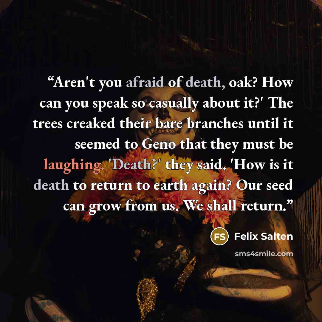 “Aren't you afraid of death, oak? How can you speak so casually about it?' The trees creaked their bare branches until it seemed to Geno that they must be laughing. 'Death?' they said. 'How is it death to return to earth again? Our seed can grow from us. We shall return.” quote by Felix Salten
