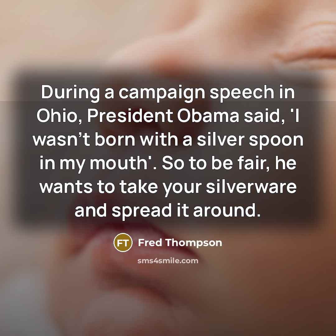 “During a campaign speech in Ohio, President Obama said, 'I wasn't born with a silver spoon in my mouth'. So to be fair, he wants to take your silverware and spread it around.” quote by Fred Thompson