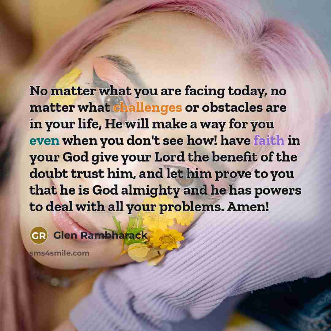 “No matter what you are facing today, no matter what challenges or obstacles are in your life, He will make a way for you even when you don't see how! have faith in your God give your Lord the benefit of the doubt trust him, and let him prove to you that he is God almighty and he has powers to deal…” quote by Glen Rambharack