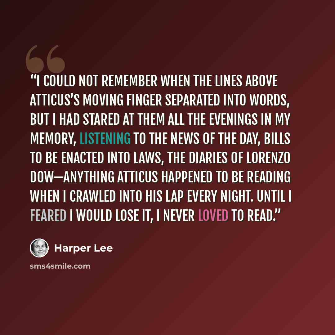 “I could not remember when the lines above Atticus’s moving finger separated into words, but I had stared at them all the evenings in my memory, listening to the news of the day, Bills to Be Enacted into Laws, the diaries of Lorenzo Dow—anything Atticus happened to be reading when I crawled into…” quote by Harper Lee