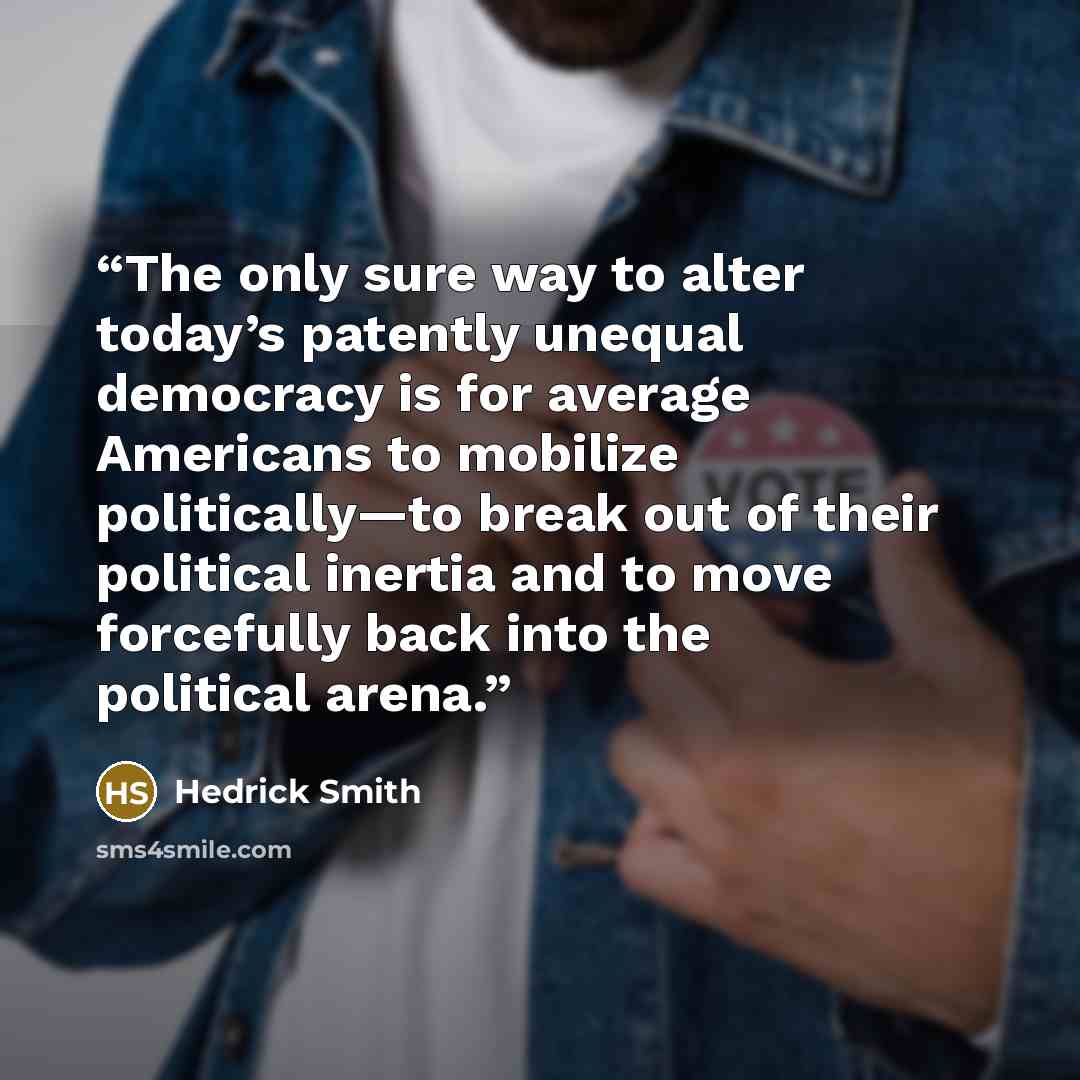 “The only sure way to alter today’s patently unequal democracy is for average Americans to mobilize politically—to break out of their political inertia and to move forcefully back into the political arena.” quote by Hedrick Smith
