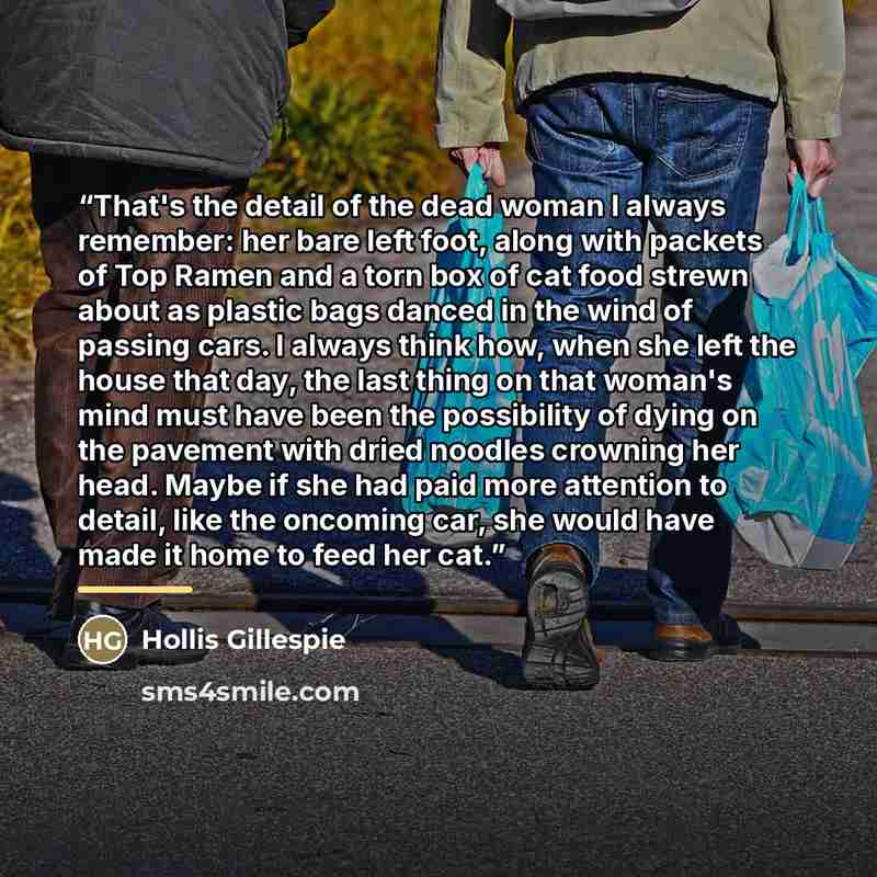 “That's the detail of the dead woman I always remember: her bare left foot, along with packets of Top Ramen and a torn box of cat food strewn about as plastic bags danced in the wind of passing cars. I always think how, when she left the house that day, the last thing on that woman's mind must have…” quote by Hollis Gillespie