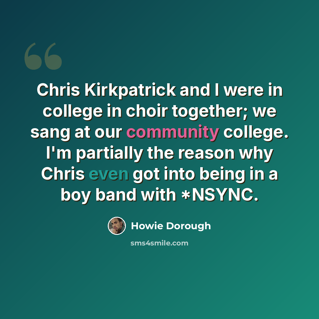“Chris Kirkpatrick and I were in college in choir together; we sang at our community college. I'm partially the reason why Chris even got into being in a boy band with *NSYNC.” quote by Howie Dorough